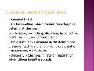 - Increased thirst
- Cellular swelling which causes neurologic or
behavioral changes
- GI:- Nausea, vomitting, diarrhea, hyperactive
bowel sounds, abdominal cramps.
- Cardiovascular:- Decrease in diastolic blood
pressure, tachycardia, profound orthostatic
hypotension, weak pulse.
- Pulmonary:- Changes in rate of respiration,
adventitious breathe sounds.
 