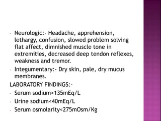 - Neurologic:- Headache, apprehension,
lethargy, confusion, slowed problem solving
flat affect, dimnished muscle tone in
extremities, decreased deep tendon reflexes,
weakness and tremor.
- Integumentary:- Dry skin, pale, dry mucus
membranes.
LABORATORY FINDINGS:-
- Serum sodium<135mEq/L
- Urine sodium<40mEq/L
- Serum osmolarity<275mOsm/Kg
 