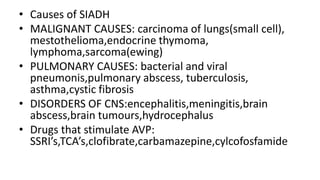 • Causes of SIADH
• MALIGNANT CAUSES: carcinoma of lungs(small cell),
mestothelioma,endocrine thymoma,
lymphoma,sarcoma(ewing)
• PULMONARY CAUSES: bacterial and viral
pneumonis,pulmonary abscess, tuberculosis,
asthma,cystic fibrosis
• DISORDERS OF CNS:encephalitis,meningitis,brain
abscess,brain tumours,hydrocephalus
• Drugs that stimulate AVP:
SSRI’s,TCA’s,clofibrate,carbamazepine,cylcofosfamide
 
