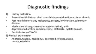 Diagnostic findings
1) History collection
• Present health history: cheif complaints,onset,duration,acute or chronic
• Past health history: any malignancy, surgery, hiv infection,pulmonary
disease
• Medication history: chemotherapy(vincristine), anti-
depressants,diuretics, carbamazepine, clofibrate, cyclofosfamide.
• Family history of SIADH
2) Physical examination
• Anorexia,nausea , myoclonus, decreased reflexes, ataxia,
tremor,asterixisis
 