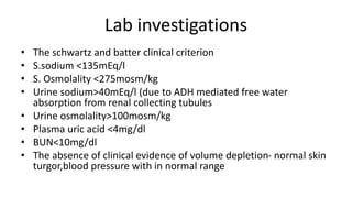 Lab investigations
• The schwartz and batter clinical criterion
• S.sodium <135mEq/l
• S. Osmolality <275mosm/kg
• Urine sodium>40mEq/l (due to ADH mediated free water
absorption from renal collecting tubules
• Urine osmolality>100mosm/kg
• Plasma uric acid <4mg/dl
• BUN<10mg/dl
• The absence of clinical evidence of volume depletion- normal skin
turgor,blood pressure with in normal range
 