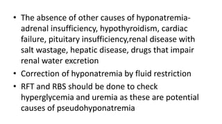 • The absence of other causes of hyponatremia-
adrenal insufficiency, hypothyroidism, cardiac
failure, pituitary insufficiency,renal disease with
salt wastage, hepatic disease, drugs that impair
renal water excretion
• Correction of hyponatremia by fluid restriction
• RFT and RBS should be done to check
hyperglycemia and uremia as these are potential
causes of pseudohyponatremia
 