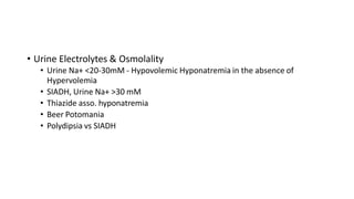 • Urine Electrolytes & Osmolality
• Urine Na+ <20-30mM - Hypovolemic Hyponatremia in the absence of
Hypervolemia
• SIADH, Urine Na+ >30 mM
• Thiazide asso. hyponatremia
• Beer Potomania
• Polydipsia vs SIADH
 