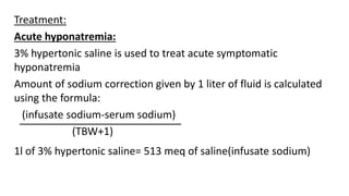 Treatment:
Acute hyponatremia:
3% hypertonic saline is used to treat acute symptomatic
hyponatremia
Amount of sodium correction given by 1 liter of fluid is calculated
using the formula:
(infusate sodium-serum sodium)
(TBW+1)
1l of 3% hypertonic saline= 513 meq of saline(infusate sodium)
 
