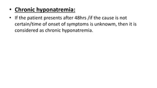 • Chronic hyponatremia:
• If the patient presents after 48hrs /if the cause is not
certain/time of onset of symptoms is unknowm, then it is
considered as chronic hyponatremia.
 