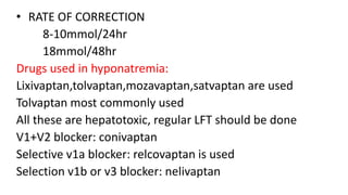 • RATE OF CORRECTION
8-10mmol/24hr
18mmol/48hr
Drugs used in hyponatremia:
Lixivaptan,tolvaptan,mozavaptan,satvaptan are used
Tolvaptan most commonly used
All these are hepatotoxic, regular LFT should be done
V1+V2 blocker: conivaptan
Selective v1a blocker: relcovaptan is used
Selection v1b or v3 blocker: nelivaptan
 