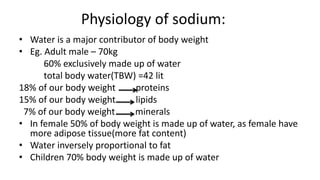 Physiology of sodium:
• Water is a major contributor of body weight
• Eg. Adult male – 70kg
60% exclusively made up of water
total body water(TBW) =42 lit
18% of our body weight proteins
15% of our body weight lipids
7% of our body weight minerals
• In female 50% of body weight is made up of water, as female have
more adipose tissue(more fat content)
• Water inversely proportional to fat
• Children 70% body weight is made up of water
 