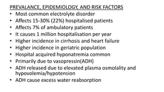 PREVALANCE, EPIDEMIOLOGY, AND RISK FACTORS
• Most common electrolyte disorder
• Affects 15-30% (22%) hospitalised patients
• Affects 7% of ambulatory patients
• It causes 1 million hospitalisation per year
• Higher incidence in cirrhosis and heart failure
• Higher incidence in geriatric population
• Hospital acquired hyponatremia common
• Primarily due to vasopressin(ADH)
• ADH released due to elevated plasma osmolality and
hypovolemia/hypotension
• ADH cause excess water reabsorption
 