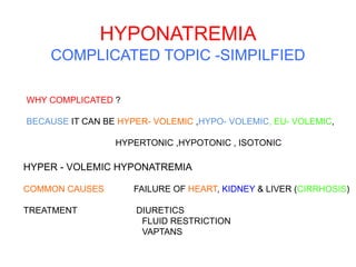 HYPONATREMIA
COMPLICATED TOPIC -SIMPILFIED
WHY COMPLICATED ?
BECAUSE IT CAN BE HYPER- VOLEMIC ,HYPO- VOLEMIC, EU- VOLEMIC,
HYPERTONIC ,HYPOTONIC , ISOTONIC
HYPER - VOLEMIC HYPONATREMIA
COMMON CAUSES FAILURE OF HEART, KIDNEY & LIVER (CIRRHOSIS)
TREATMENT DIURETICS
FLUID RESTRICTION
VAPTANS
 