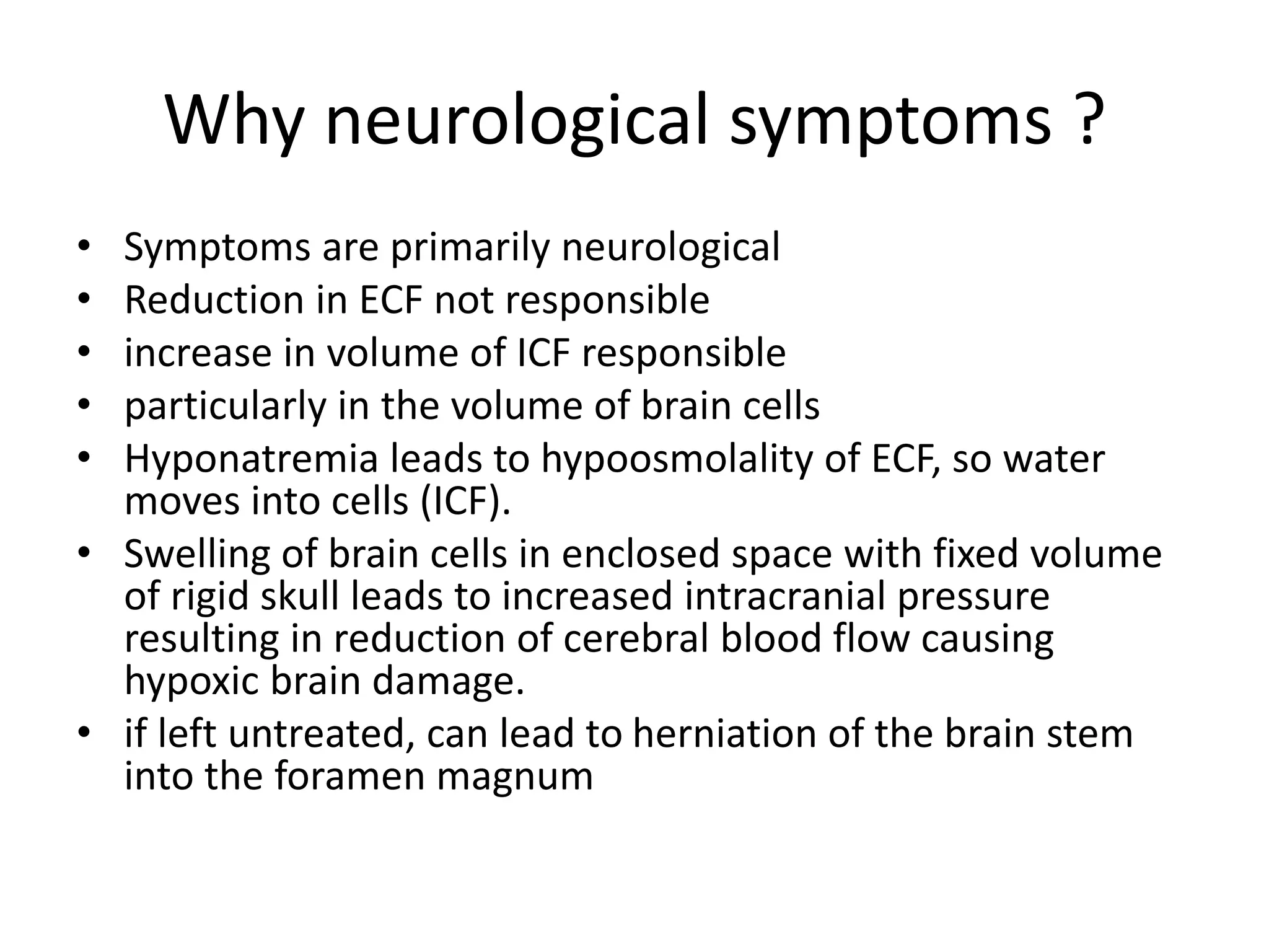 Why neurological symptoms ?
• Symptoms are primarily neurological
• Reduction in ECF not responsible
• increase in volume of ICF responsible
• particularly in the volume of brain cells
• Hyponatremia leads to hypoosmolality of ECF, so water
moves into cells (ICF).
• Swelling of brain cells in enclosed space with fixed volume
of rigid skull leads to increased intracranial pressure
resulting in reduction of cerebral blood flow causing
hypoxic brain damage.
• if left untreated, can lead to herniation of the brain stem
into the foramen magnum
 