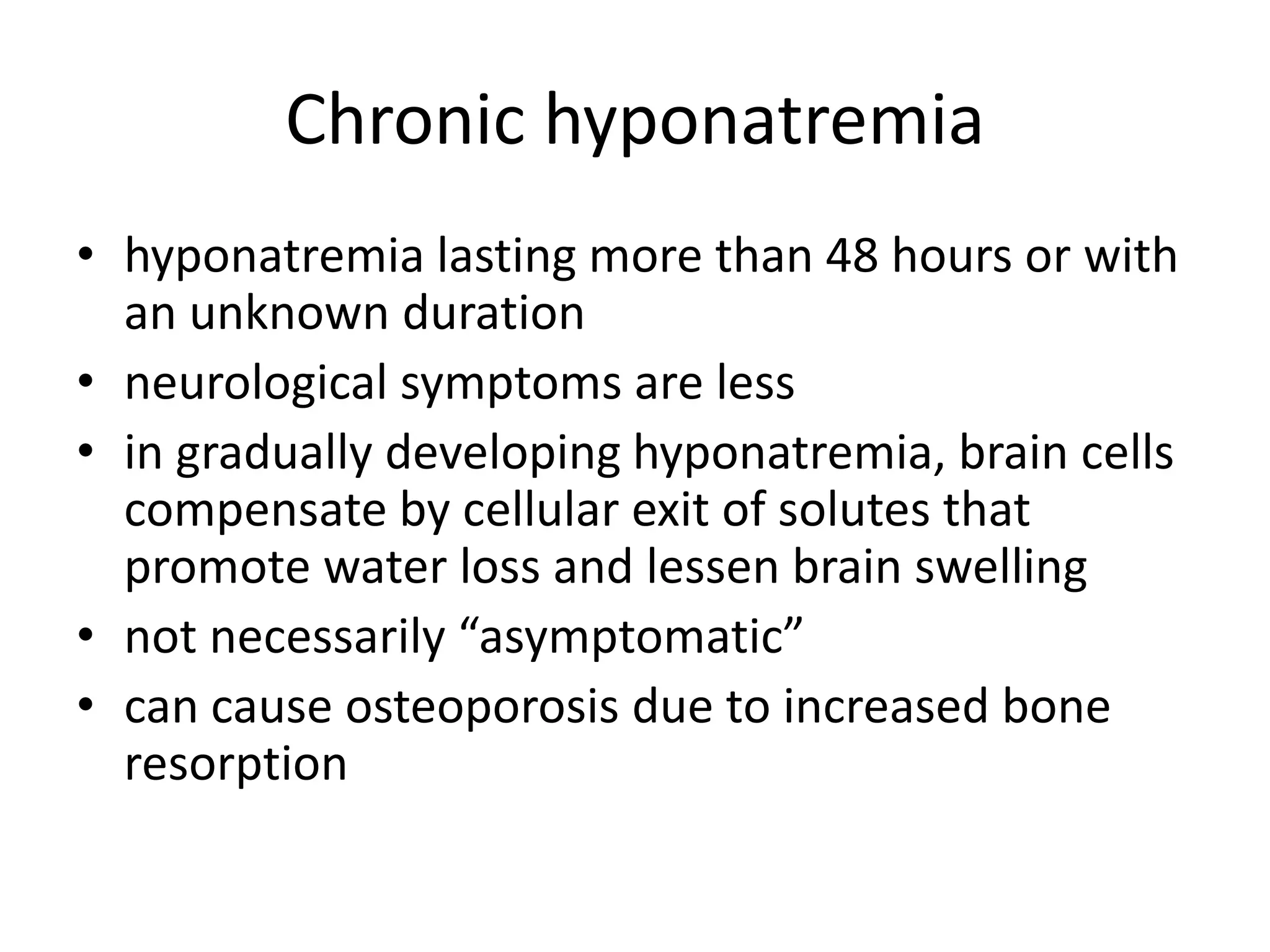 Chronic hyponatremia
• hyponatremia lasting more than 48 hours or with
an unknown duration
• neurological symptoms are less
• in gradually developing hyponatremia, brain cells
compensate by cellular exit of solutes that
promote water loss and lessen brain swelling
• not necessarily “asymptomatic”
• can cause osteoporosis due to increased bone
resorption
 