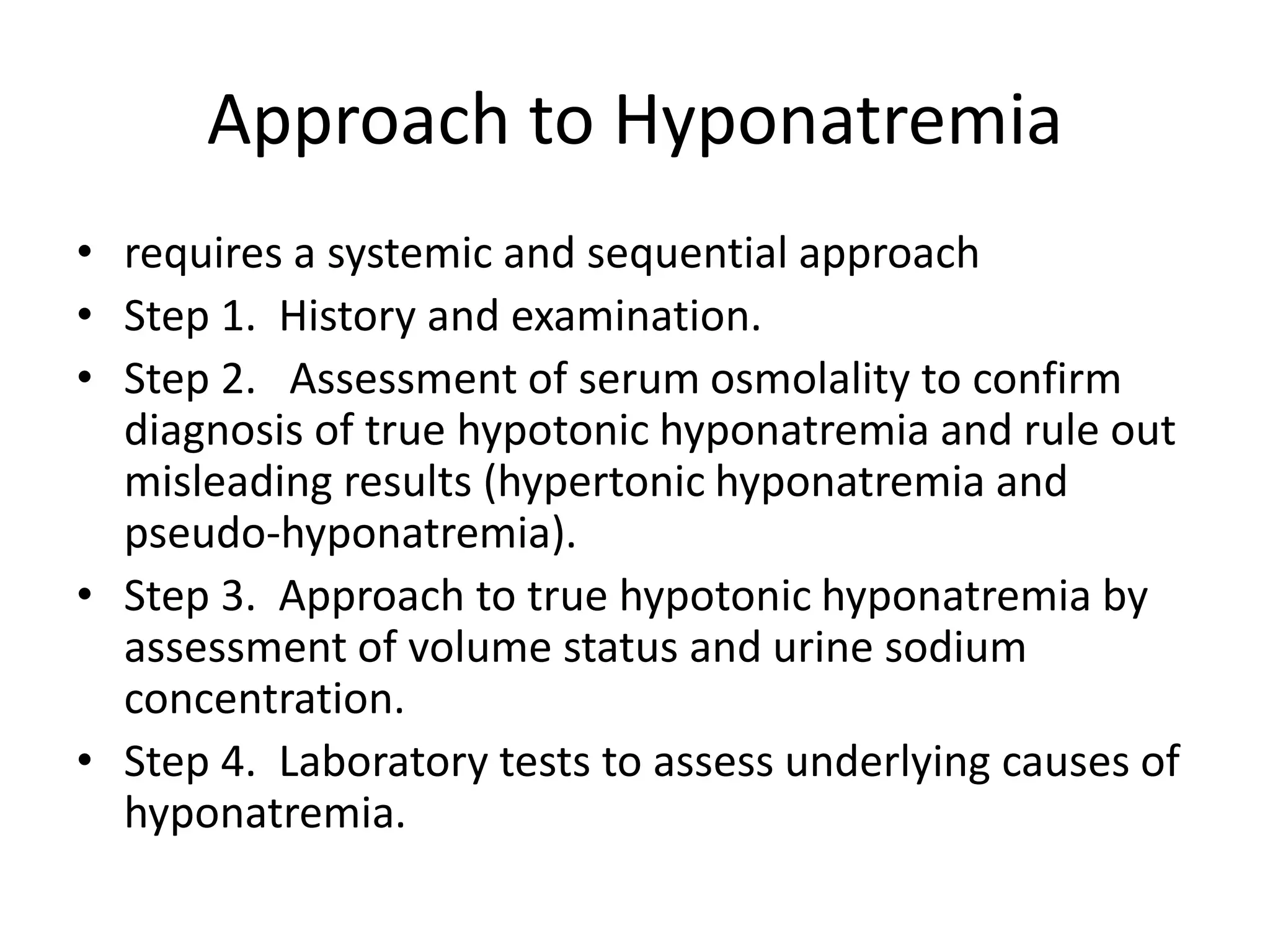 Approach to Hyponatremia
• requires a systemic and sequential approach
• Step 1. History and examination.
• Step 2. Assessment of serum osmolality to confirm
diagnosis of true hypotonic hyponatremia and rule out
misleading results (hypertonic hyponatremia and
pseudo-hyponatremia).
• Step 3. Approach to true hypotonic hyponatremia by
assessment of volume status and urine sodium
concentration.
• Step 4. Laboratory tests to assess underlying causes of
hyponatremia.
 