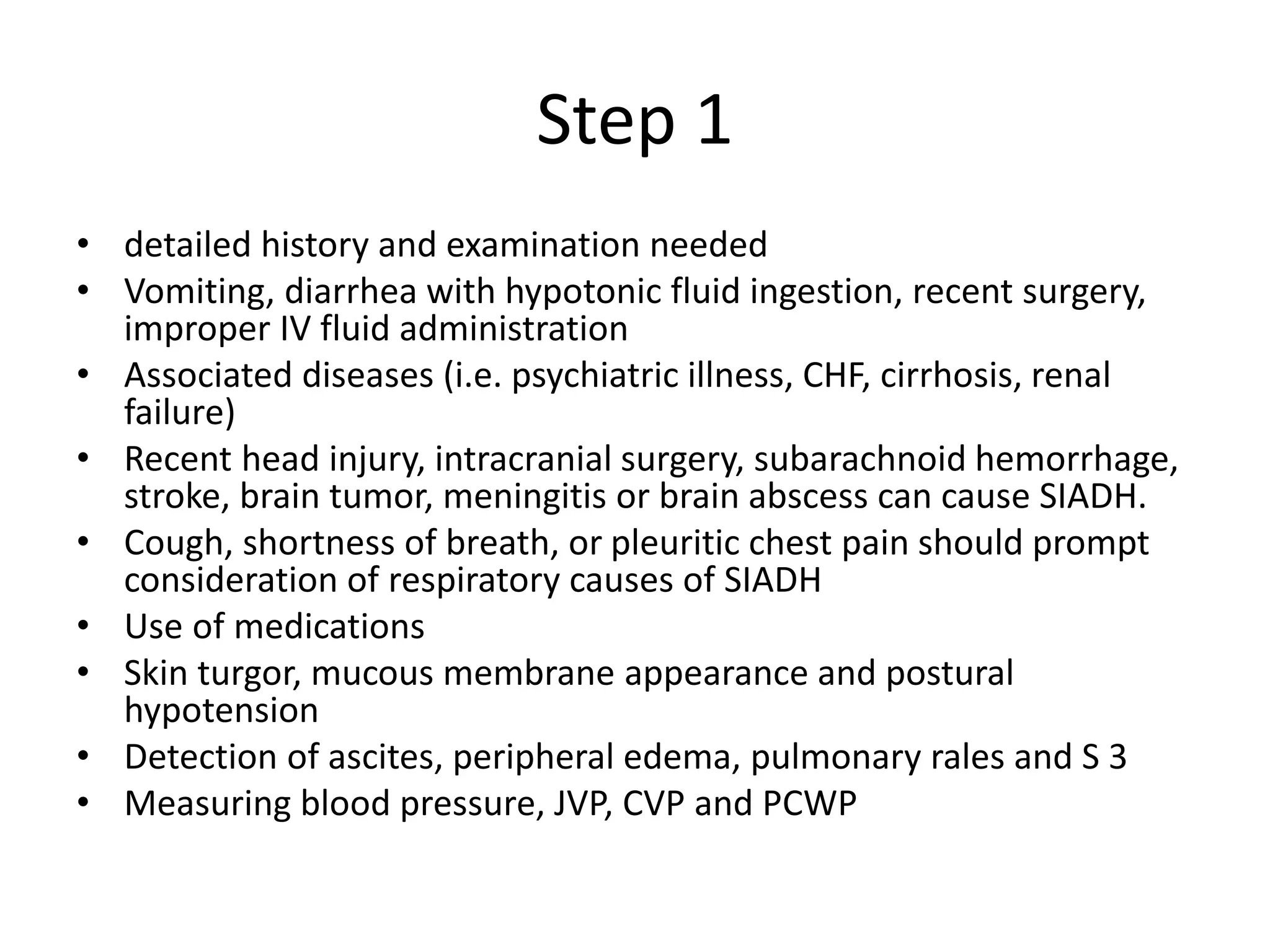Step 1
• detailed history and examination needed
• Vomiting, diarrhea with hypotonic fluid ingestion, recent surgery,
improper IV fluid administration
• Associated diseases (i.e. psychiatric illness, CHF, cirrhosis, renal
failure)
• Recent head injury, intracranial surgery, subarachnoid hemorrhage,
stroke, brain tumor, meningitis or brain abscess can cause SIADH.
• Cough, shortness of breath, or pleuritic chest pain should prompt
consideration of respiratory causes of SIADH
• Use of medications
• Skin turgor, mucous membrane appearance and postural
hypotension
• Detection of ascites, peripheral edema, pulmonary rales and S 3
• Measuring blood pressure, JVP, CVP and PCWP
 