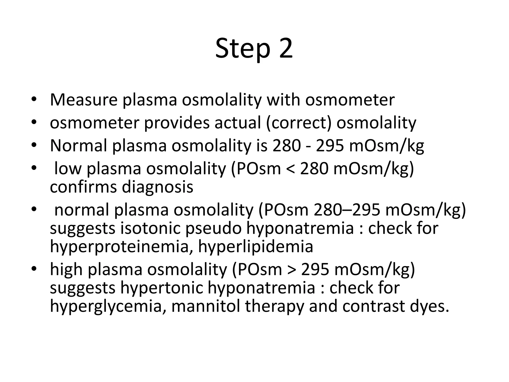 Step 2
• Measure plasma osmolality with osmometer
• osmometer provides actual (correct) osmolality
• Normal plasma osmolality is 280 - 295 mOsm/kg
• low plasma osmolality (POsm < 280 mOsm/kg)
confirms diagnosis
• normal plasma osmolality (POsm 280–295 mOsm/kg)
suggests isotonic pseudo hyponatremia : check for
hyperproteinemia, hyperlipidemia
• high plasma osmolality (POsm > 295 mOsm/kg)
suggests hypertonic hyponatremia : check for
hyperglycemia, mannitol therapy and contrast dyes.
 