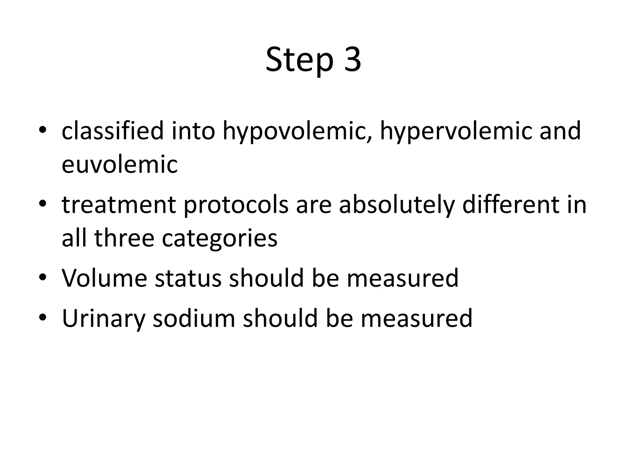 Step 3
• classified into hypovolemic, hypervolemic and
euvolemic
• treatment protocols are absolutely different in
all three categories
• Volume status should be measured
• Urinary sodium should be measured
 