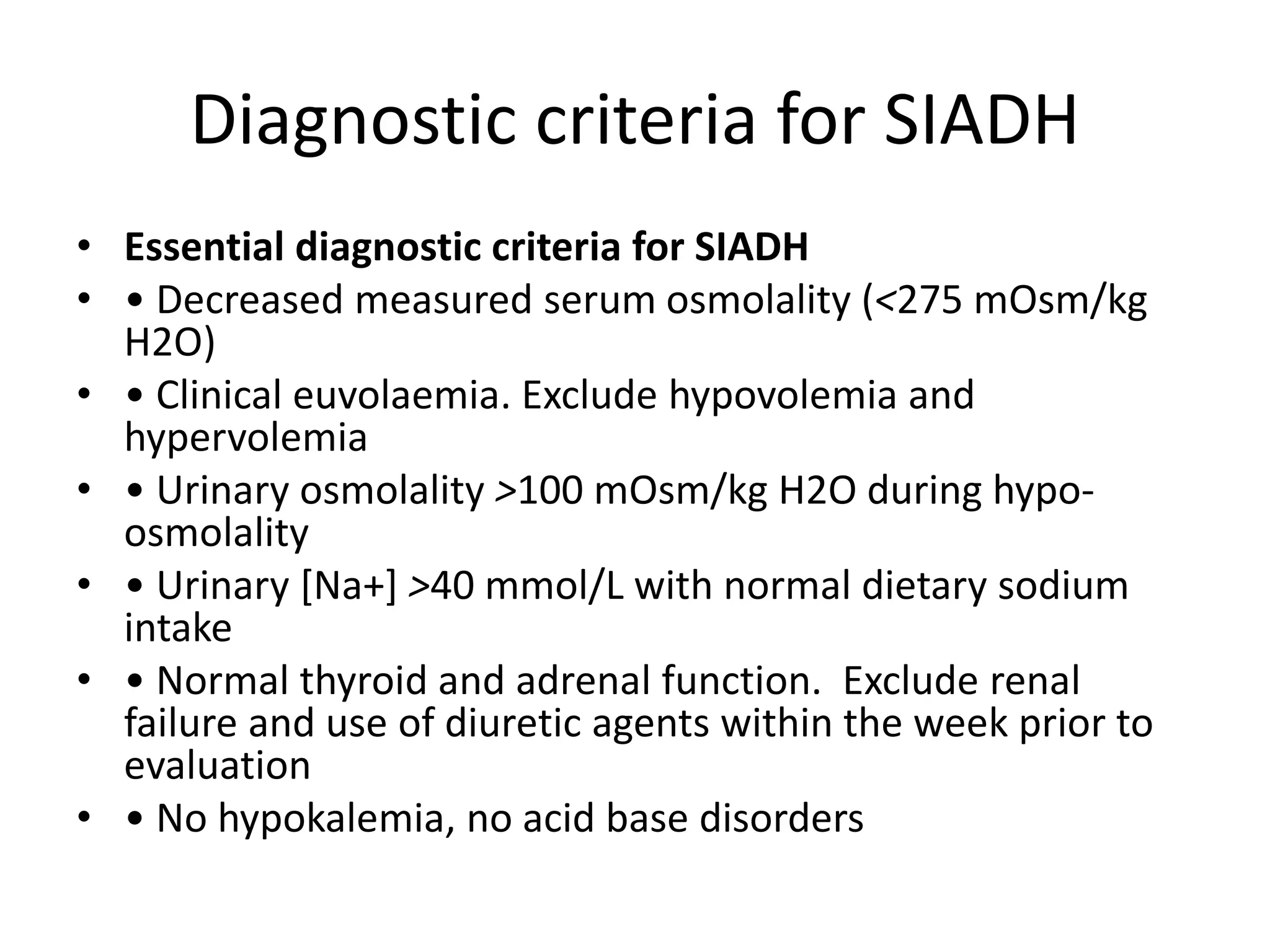 Diagnostic criteria for SIADH
• Essential diagnostic criteria for SIADH
• • Decreased measured serum osmolality (<275 mOsm/kg
H2O)
• • Clinical euvolaemia. Exclude hypovolemia and
hypervolemia
• • Urinary osmolality >100 mOsm/kg H2O during hypo-
osmolality
• • Urinary [Na+] >40 mmol/L with normal dietary sodium
intake
• • Normal thyroid and adrenal function. Exclude renal
failure and use of diuretic agents within the week prior to
evaluation
• • No hypokalemia, no acid base disorders
 