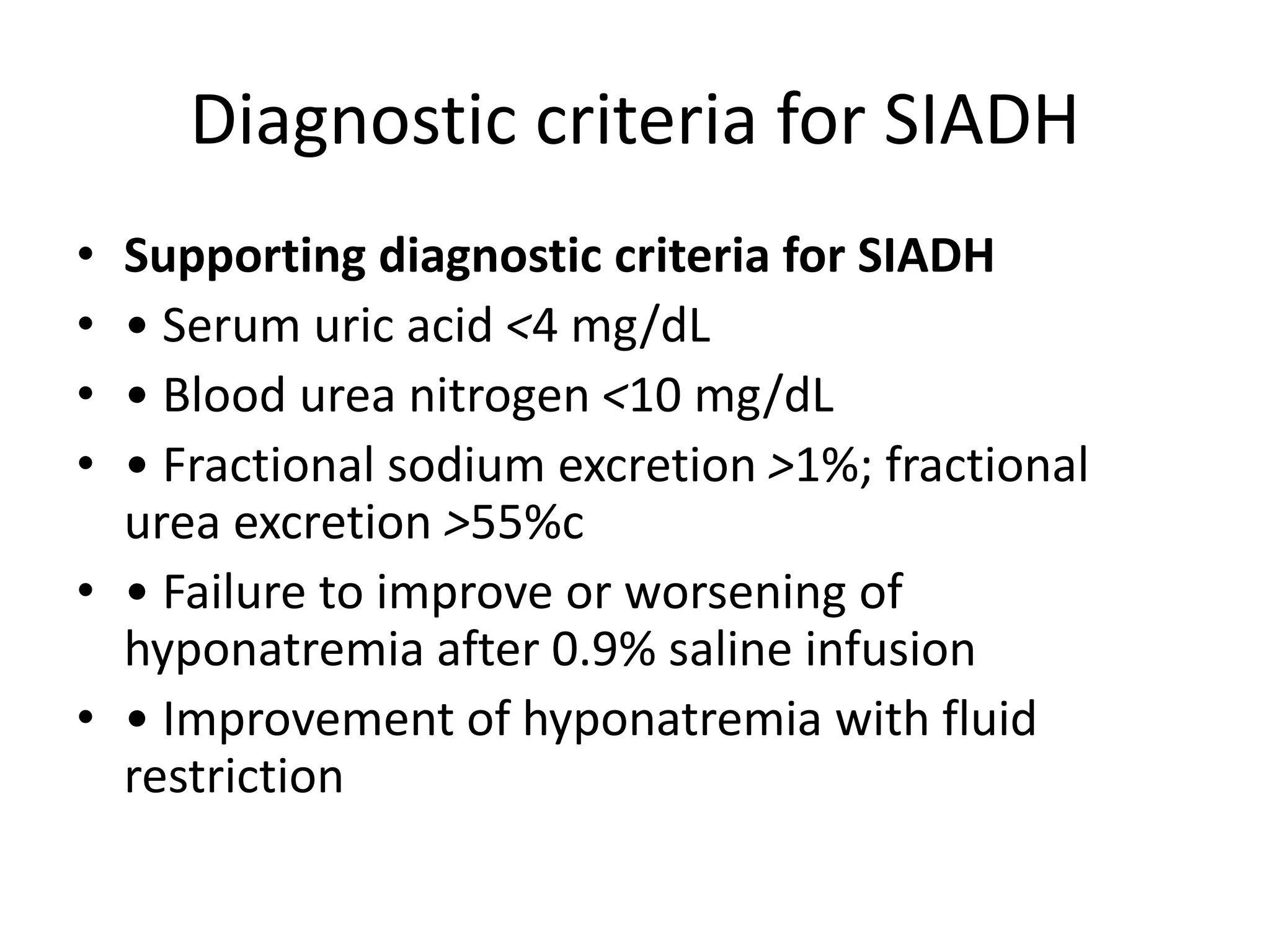 Diagnostic criteria for SIADH
• Supporting diagnostic criteria for SIADH
• • Serum uric acid <4 mg/dL
• • Blood urea nitrogen <10 mg/dL
• • Fractional sodium excretion >1%; fractional
urea excretion >55%c
• • Failure to improve or worsening of
hyponatremia after 0.9% saline infusion
• • Improvement of hyponatremia with fluid
restriction
 