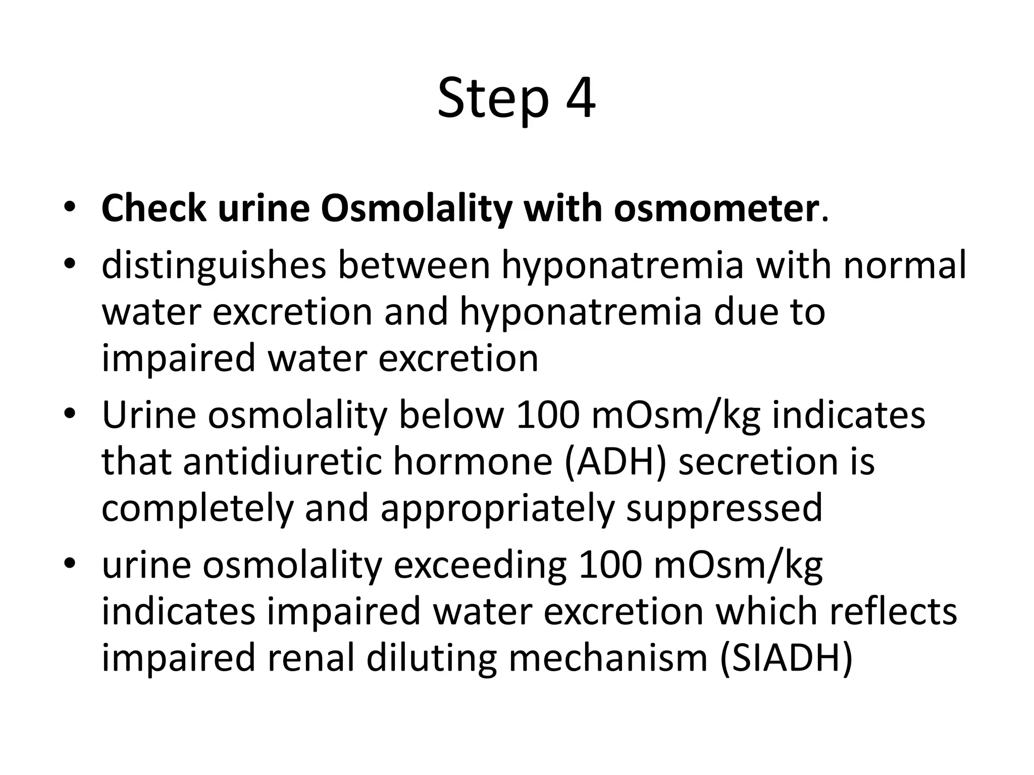 Step 4
• Check urine Osmolality with osmometer.
• distinguishes between hyponatremia with normal
water excretion and hyponatremia due to
impaired water excretion
• Urine osmolality below 100 mOsm/kg indicates
that antidiuretic hormone (ADH) secretion is
completely and appropriately suppressed
• urine osmolality exceeding 100 mOsm/kg
indicates impaired water excretion which reflects
impaired renal diluting mechanism (SIADH)
 