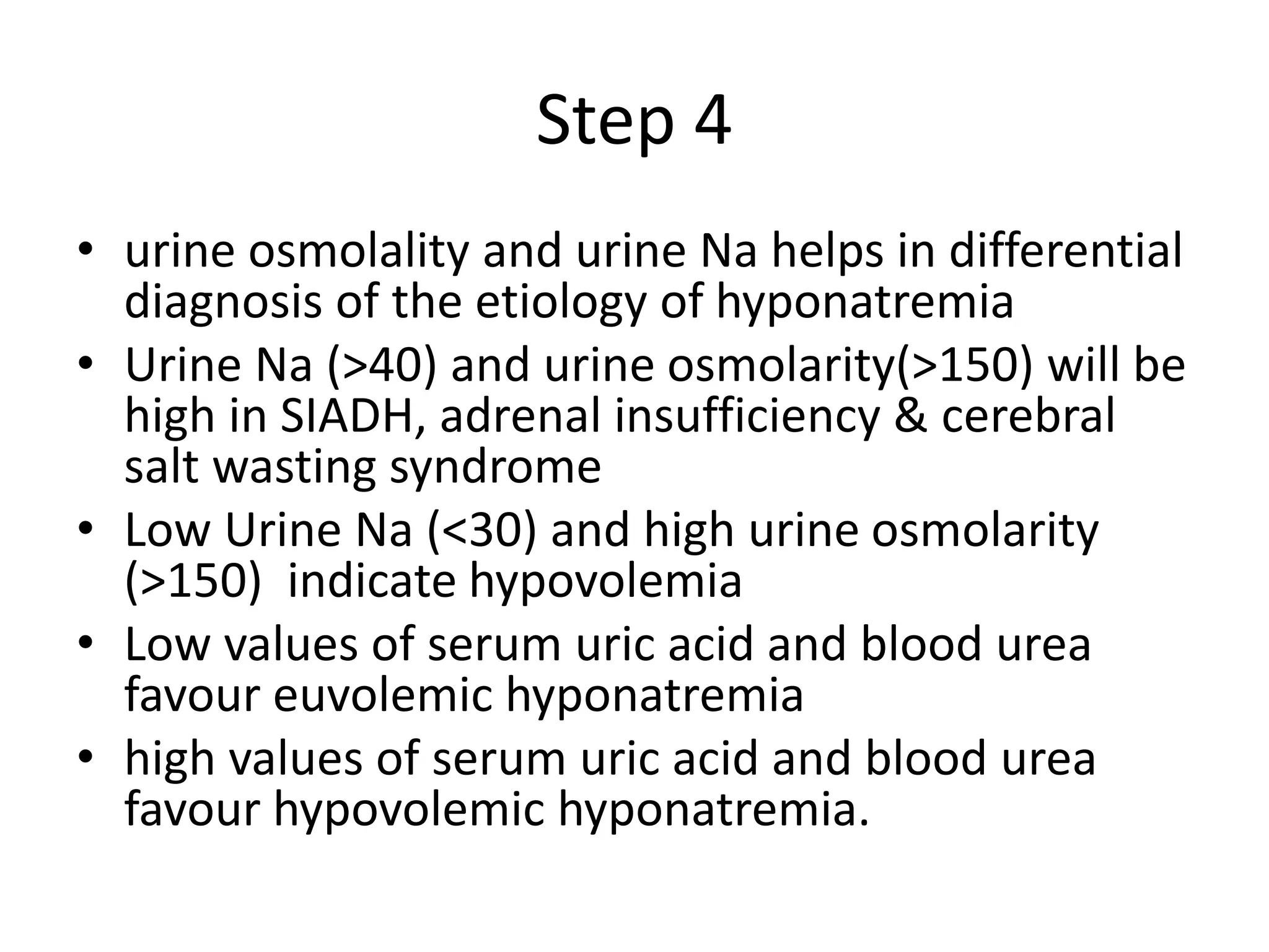 Step 4
• urine osmolality and urine Na helps in differential
diagnosis of the etiology of hyponatremia
• Urine Na (>40) and urine osmolarity(>150) will be
high in SIADH, adrenal insufficiency & cerebral
salt wasting syndrome
• Low Urine Na (<30) and high urine osmolarity
(>150) indicate hypovolemia
• Low values of serum uric acid and blood urea
favour euvolemic hyponatremia
• high values of serum uric acid and blood urea
favour hypovolemic hyponatremia.
 