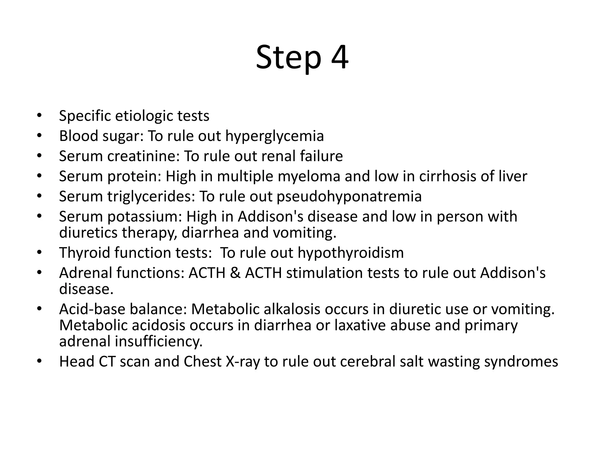 Step 4
• Specific etiologic tests
• Blood sugar: To rule out hyperglycemia
• Serum creatinine: To rule out renal failure
• Serum protein: High in multiple myeloma and low in cirrhosis of liver
• Serum triglycerides: To rule out pseudohyponatremia
• Serum potassium: High in Addison's disease and low in person with
diuretics therapy, diarrhea and vomiting.
• Thyroid function tests: To rule out hypothyroidism
• Adrenal functions: ACTH & ACTH stimulation tests to rule out Addison's
disease.
• Acid-base balance: Metabolic alkalosis occurs in diuretic use or vomiting.
Metabolic acidosis occurs in diarrhea or laxative abuse and primary
adrenal insufficiency.
• Head CT scan and Chest X-ray to rule out cerebral salt wasting syndromes
 