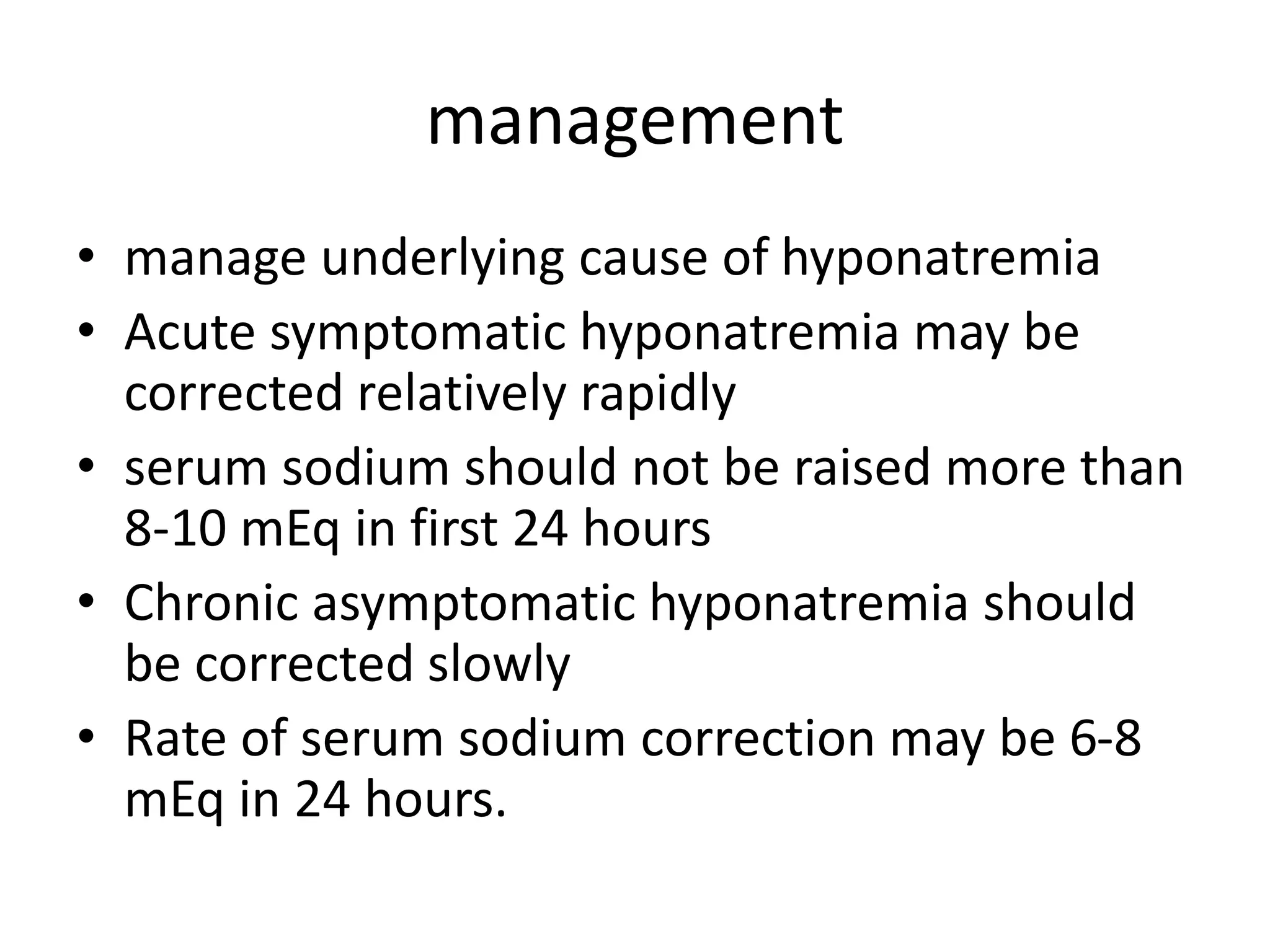 management
• manage underlying cause of hyponatremia
• Acute symptomatic hyponatremia may be
corrected relatively rapidly
• serum sodium should not be raised more than
8-10 mEq in first 24 hours
• Chronic asymptomatic hyponatremia should
be corrected slowly
• Rate of serum sodium correction may be 6-8
mEq in 24 hours.
 