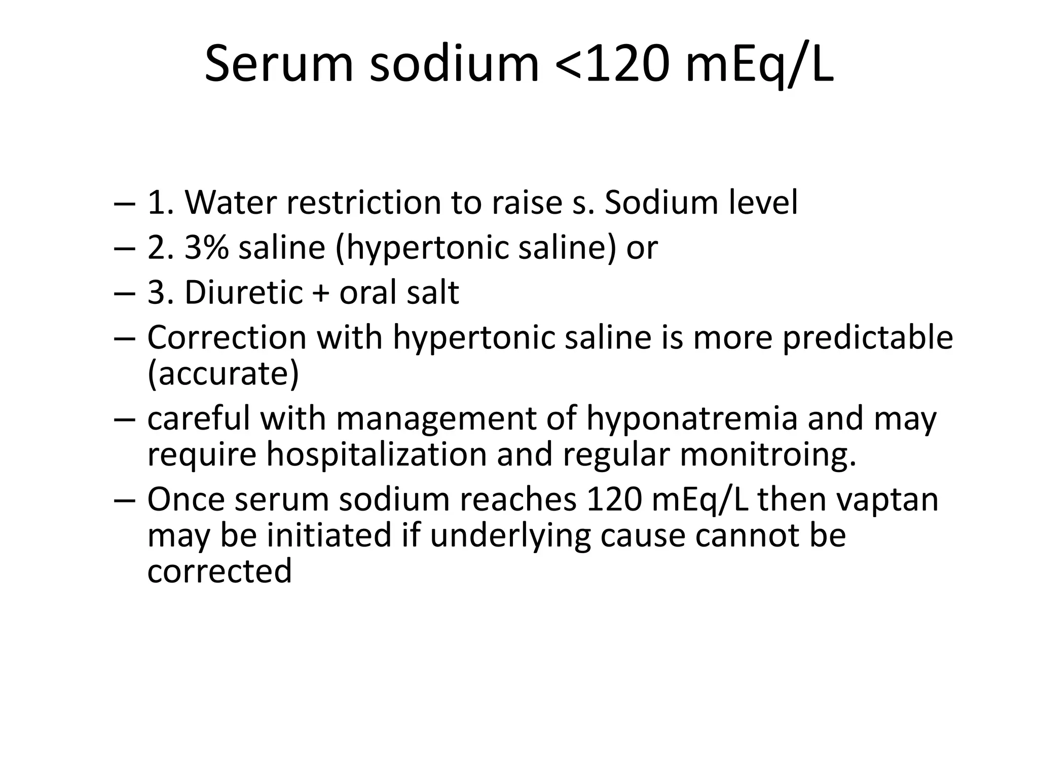 Serum sodium <120 mEq/L
– 1. Water restriction to raise s. Sodium level
– 2. 3% saline (hypertonic saline) or
– 3. Diuretic + oral salt
– Correction with hypertonic saline is more predictable
(accurate)
– careful with management of hyponatremia and may
require hospitalization and regular monitroing.
– Once serum sodium reaches 120 mEq/L then vaptan
may be initiated if underlying cause cannot be
corrected
 
