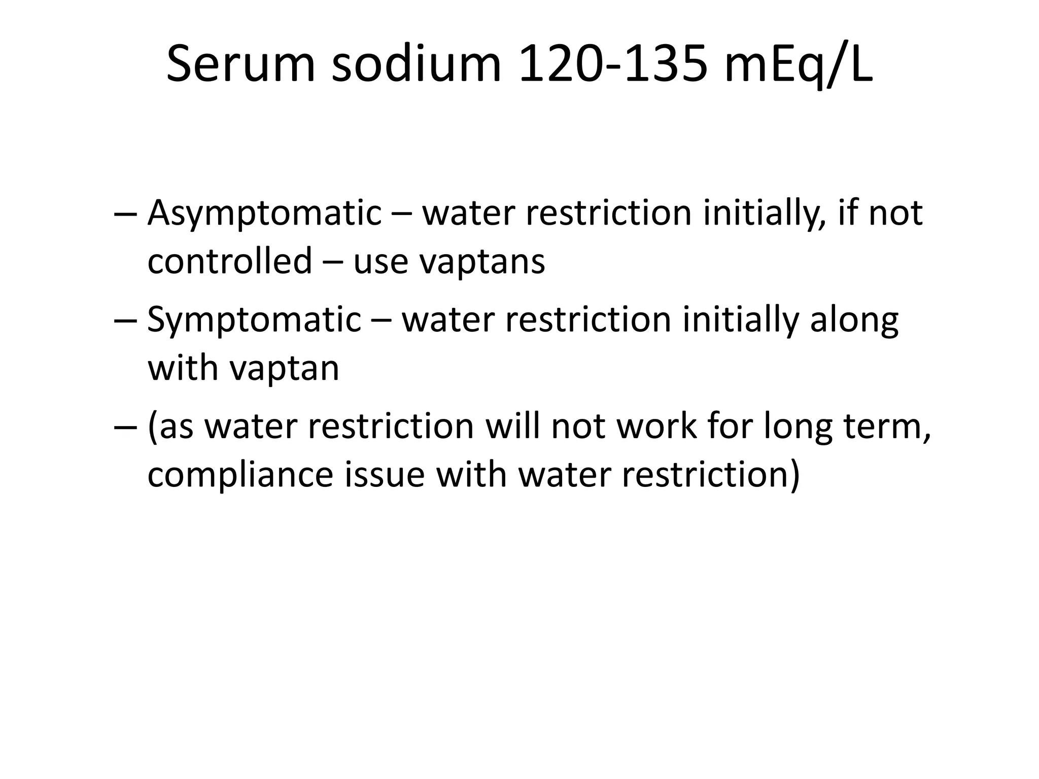 Serum sodium 120-135 mEq/L
– Asymptomatic – water restriction initially, if not
controlled – use vaptans
– Symptomatic – water restriction initially along
with vaptan
– (as water restriction will not work for long term,
compliance issue with water restriction)
 