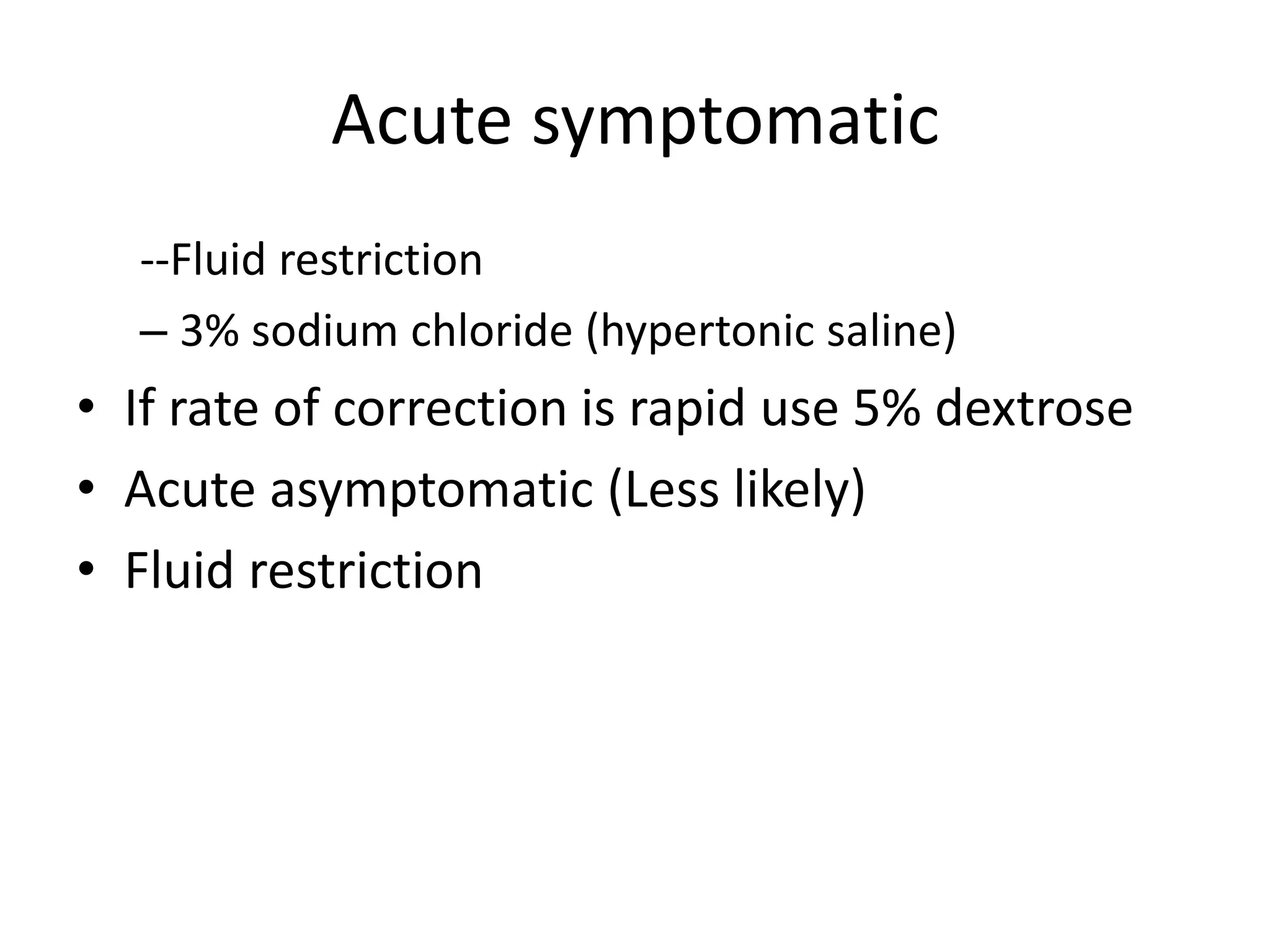 Acute symptomatic
--Fluid restriction
– 3% sodium chloride (hypertonic saline)
• If rate of correction is rapid use 5% dextrose
• Acute asymptomatic (Less likely)
• Fluid restriction
 