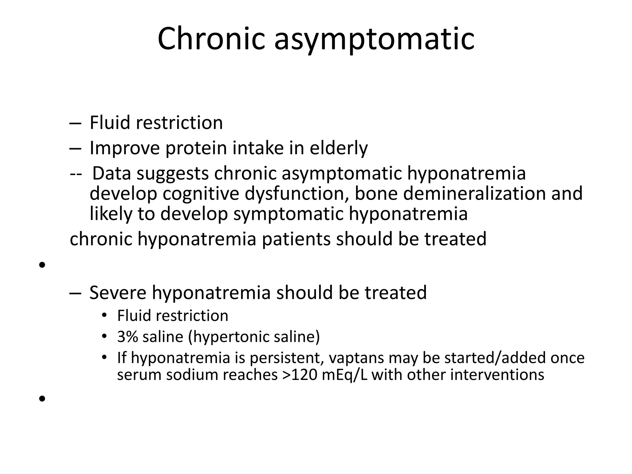 Chronic asymptomatic
– Fluid restriction
– Improve protein intake in elderly
-- Data suggests chronic asymptomatic hyponatremia
develop cognitive dysfunction, bone demineralization and
likely to develop symptomatic hyponatremia
chronic hyponatremia patients should be treated
•
– Severe hyponatremia should be treated
• Fluid restriction
• 3% saline (hypertonic saline)
• If hyponatremia is persistent, vaptans may be started/added once
serum sodium reaches >120 mEq/L with other interventions
•
 
