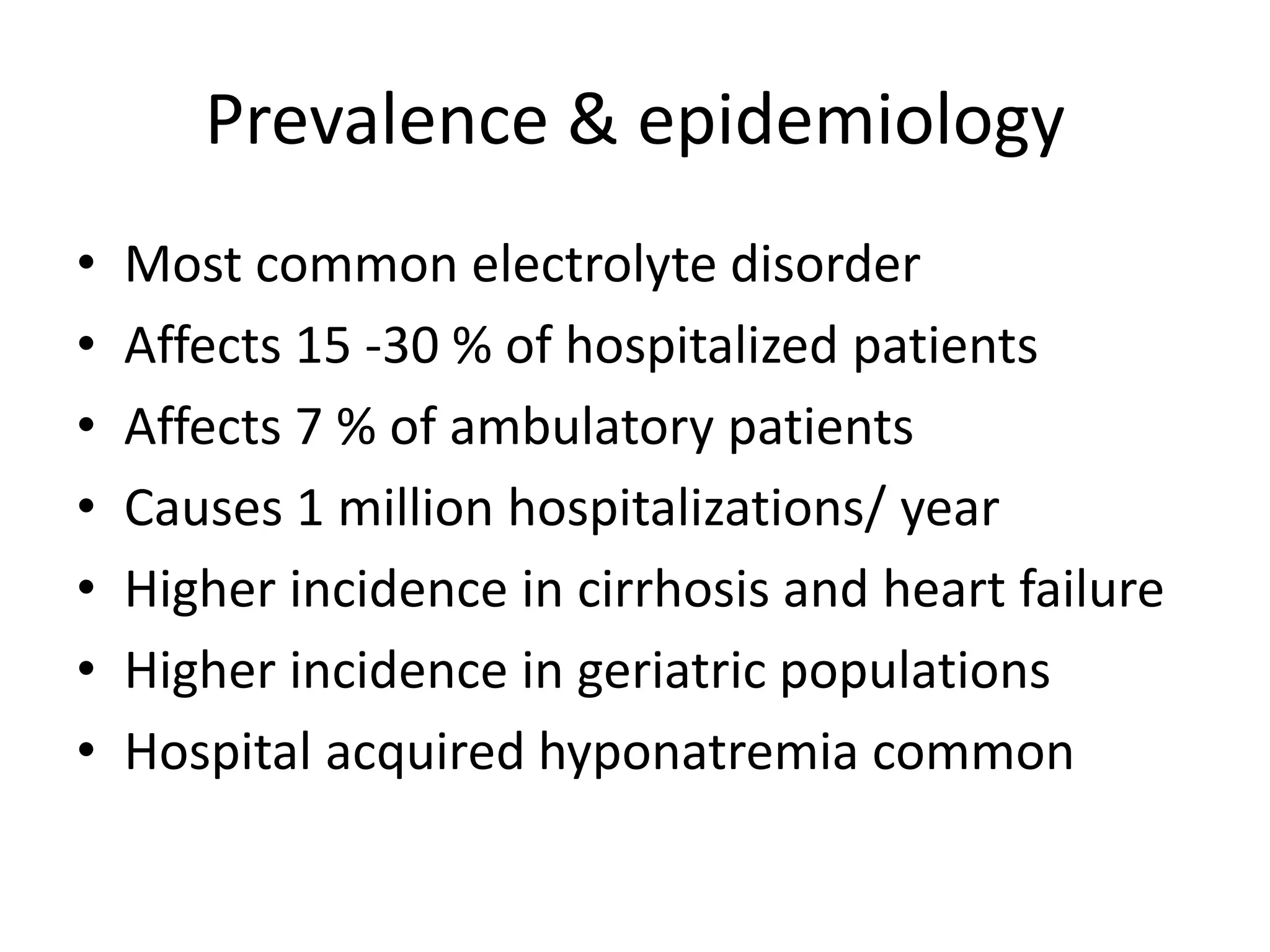 Prevalence & epidemiology
• Most common electrolyte disorder
• Affects 15 -30 % of hospitalized patients
• Affects 7 % of ambulatory patients
• Causes 1 million hospitalizations/ year
• Higher incidence in cirrhosis and heart failure
• Higher incidence in geriatric populations
• Hospital acquired hyponatremia common
 