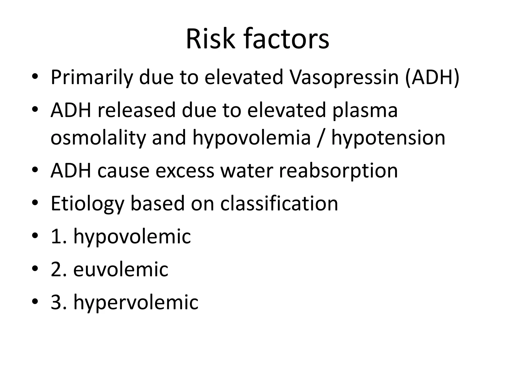 Risk factors
• Primarily due to elevated Vasopressin (ADH)
• ADH released due to elevated plasma
osmolality and hypovolemia / hypotension
• ADH cause excess water reabsorption
• Etiology based on classification
• 1. hypovolemic
• 2. euvolemic
• 3. hypervolemic
 
