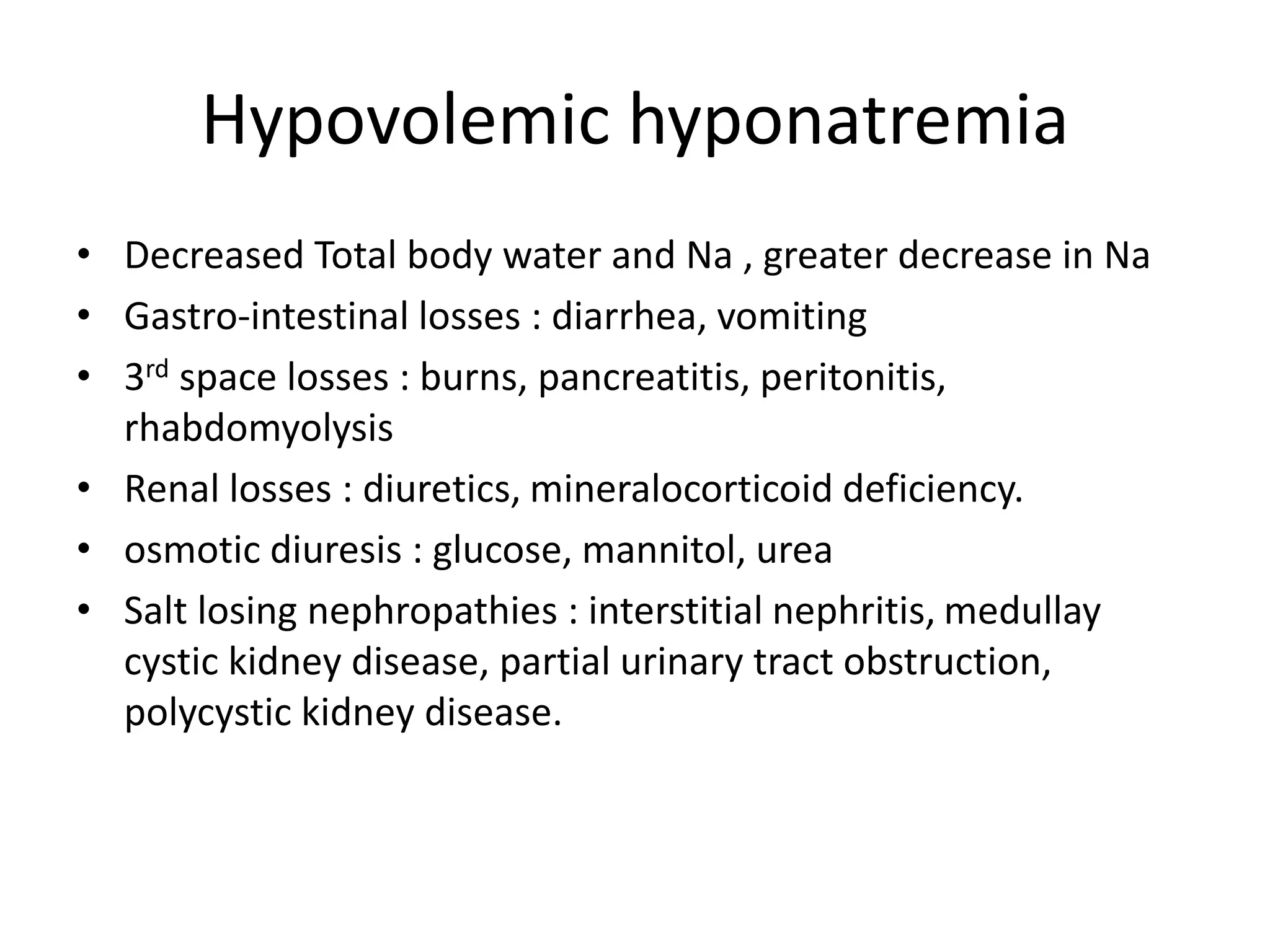 Hypovolemic hyponatremia
• Decreased Total body water and Na , greater decrease in Na
• Gastro-intestinal losses : diarrhea, vomiting
• 3rd space losses : burns, pancreatitis, peritonitis,
rhabdomyolysis
• Renal losses : diuretics, mineralocorticoid deficiency.
• osmotic diuresis : glucose, mannitol, urea
• Salt losing nephropathies : interstitial nephritis, medullay
cystic kidney disease, partial urinary tract obstruction,
polycystic kidney disease.
 