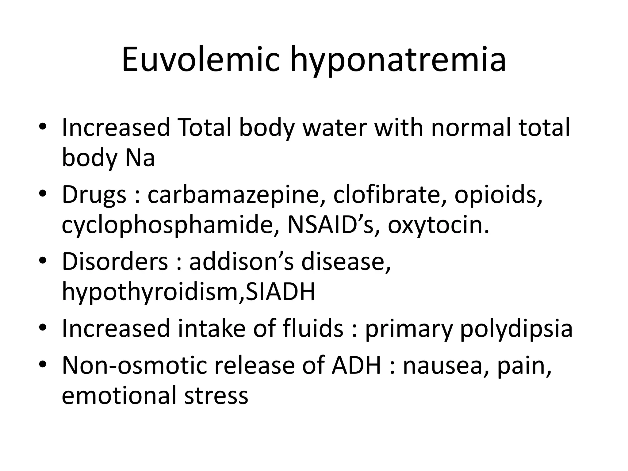Euvolemic hyponatremia
• Increased Total body water with normal total
body Na
• Drugs : carbamazepine, clofibrate, opioids,
cyclophosphamide, NSAID’s, oxytocin.
• Disorders : addison’s disease,
hypothyroidism,SIADH
• Increased intake of fluids : primary polydipsia
• Non-osmotic release of ADH : nausea, pain,
emotional stress
 