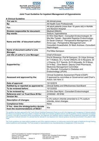 Joint Trust Guideline for Inpatient Management of Hyponatremia
A Clinical Guideline
For use in: All clinical areas
By: All Health Care Professionals
For:
All adult patients (more than 16 years old) in Norfolk
and Norwich Hospital
Division responsible for document: Medical (NNUH)
Key words: Sodium, hyponatremia
Name and title of document author:
Dr Khin Swe Myint - Consultant Endocrinologist, Dr
Mie Mie Tisdale - Specialist Registrar Endocrinology,
Dr Sarah Chetcuti - Perioperative Management, Dr
Anna Lipp - Perioperative Management and
Consultant Anaesthetist, Dr Mark Andrews -Consultant
Nephrologist
Name of document author’s Line
Manager:
Prof Mike Sampson
Job title of author’s Line Manager: Chief of Division
Supported by:
Prof K Dhatariya, Prof M Sampson, Dr Vidya Srinivas,
Dr T Wallace, Dr J Turner (NNUH), Dr S Neupane, Dr
J Cheong, Dr F Swords, Dr R Ahluwalia, Dr D Musa,
Dr H May , Clive Beech, Deputy Chief Pharmacist,
Medicines Management Committee
Dr J Randall, Consultant in Diabetes and
Endocrinology (JPUH)
Assessed and approved by the:
Clinical Guidelines Assessment Panel (CGAP)
If approved by committee or Governance Lead Chair’s
Action; tick here 
Date of approval: 10/12/2019
Ratified by or reported as approved to: Clinical Safety and Effectiveness Sub-Board
To be reviewed before: 10/12/2022
To be reviewed by: Dr Khin Swe Myint - Consultant Endocrinologist
Reference and / or Trust Docs ID No: JCG0342 - ID 9182
Version No: 6
Description of changes:
to 3% sodium chloride amended to 2.7% sodium
chloride, minor changes
Compliance links: None
If Yes - does the strategy/policy deviate
from the recommendations of NICE?
N/a
This guideline has been approved by the Trust's Clinical Guidelines Assessment Panel as an aid to the diagnosis and management of relevant patients
and clinical circumstances. Not every patient or situation fits neatly into a standard guideline scenario and the guideline must be interpreted and applied
in practice in the light of prevailing clinical circumstances, the diagnostic and treatment options available and the professional judgement, knowledge
and expertise of relevant clinicians. It is advised that the rationale for any departure from relevant guidance should be documented in the patient's case
notes.
The Trust's guidelines are made publicly available as part of the collective endeavour to continuously improve the quality of healthcare through sharing
medical experience and knowledge. The Trust accepts no responsibility for any misunderstanding or misapplication of this document.
Joint Trust Guideline for: Inpatient management of Hyponatremia
Author/s: Dr Khin Swe Myint Author/s title: Consultant Endocrinologist
Approved by: CGAP Date approved: 10/12/2019 Review date: 10/12/2022
Available via Trust Docs Version: 6 Trust Docs ID: 9182 Page 1 of 12
 