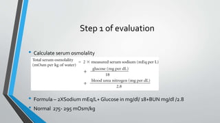 Step 1 of evaluation
• Calculate serum osmolality
• Formula – 2XSodium mEq/L+ Glucose in mg/dl/ 18+BUN mg/dl /2.8
• Normal 275- 295 mOsm/kg
 
