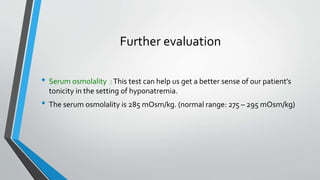 Further evaluation
• Serum osmolality :This test can help us get a better sense of our patient’s
tonicity in the setting of hyponatremia.
• The serum osmolality is 285 mOsm/kg. (normal range: 275 – 295 mOsm/kg)
 