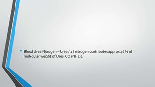 • Blood Urea Nitrogen – Urea / 2 ( nitrogen contributes approx 46 % of
molecular weight of Urea CO (NH2)2
 