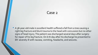 Case 2
• A 38-year-old male in excellent health suffered a fall from a tree causing a
right leg fracture and blunt trauma to the head with concussion but no other
signs of head injury.The patient was discharged several days after surgery
for repair of his leg fracture. On 6 th day after his discharge he presented to
ER severely ill with nausea, vomiting, headache, and seizures.
 