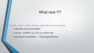 What next ???
• Calculate serum osmolality
• 2X 100 + 100/18+ 24/ 2.8= 214 mosm / kg
• Low serum osmolality ----True hyponatremia
Formula – 2XSodium mEq/L+ Glucose in mg/dl/ 18+BUN mg/dl /2.8 (275-295)
 