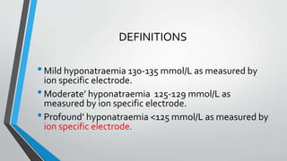 DEFINITIONS
•Mild hyponatraemia 130-135 mmol/L as measured by
ion specific electrode.
•Moderate’ hyponatraemia 125-129 mmol/L as
measured by ion specific electrode.
•Profound’ hyponatraemia <125 mmol/L as measured by
ion specific electrode.
 