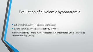 Evaluation of euvolemic hyponatremia
• 1. Serum Osmolality –To assess the tonicity
• 2. Urine Osmolality-To assess activity of ADH .
High ADH activity – more water reabsorbed –Concentrated urine – Increased
urine osmolality (>100)
 