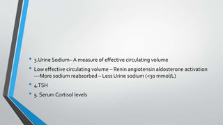 • 3.Urine Sodium– A measure of effective circulating volume
• Low effective circulating volume – Renin angiotensin aldosterone activation
---More sodium reabsorbed – Less Urine sodium (<30 mmol/L)
• 4.TSH
• 5. SerumCortisol levels
 