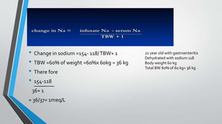 • Change in sodium =154- 118/TBW+ 1
• TBW =60% of weight =60%x 60kg = 36 kg
• There fore
• 154-118
36+ 1
= 36/37= 1meq/L
22 year old with gastroenteritis
Dehydrated with sodium 118
Body weight 60 kg
Total BW 60% of 60 kg= 36 kg
 