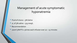Management of acute symptomatic
hyponatremia
• Fluid of choice – 3% Saline
• 1L of 3% saline – 513 meq/L
• Recommendation
• 100ml 3%HTS x 3times each infusion over 10 – 15 minutes
 
