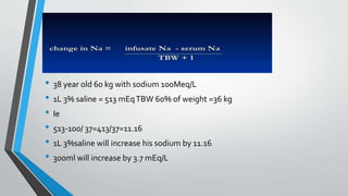 • 38 year old 60 kg with sodium 100Meq/L
• 1L 3% saline = 513 mEqTBW 60% of weight =36 kg
• Ie
• 513-100/ 37=413/37=11.16
• 1L 3%saline will increase his sodium by 11.16
• 300ml will increase by 3.7 mEq/L
 