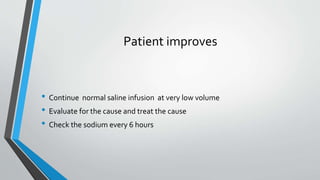 Patient improves
• Continue normal saline infusion at very low volume
• Evaluate for the cause and treat the cause
• Check the sodium every 6 hours
 