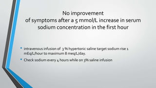 No improvement
of symptoms after a 5 mmol/L increase in serum
sodium concentration in the first hour
• intravenous infusion of 3 % hypertonic saline target sodium rise 1
mEq/L/hour to maximum 8 meq/L/day.
• Check sodium every 4 hours while on 3% saline infusion
 