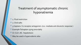 Treatment of asymptomatic chronic
hyponatremia
• 1. Fluid restriction
• 2. Oral salts
• 3.Vaptans-V2 receptor antagonist—(v2- mediate anti diurectic response )
• ExampleTolvaptan 15mg once daily
• CI- CLD .AE : hepatotoxic
• May be used in hypervolemic also
 