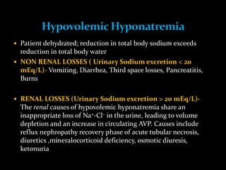  Patient dehydrated; reduction in total body sodium exceeds
reduction in total body water
 NON RENAL LOSSES ( Urinary Sodium excretion < 20
mEq/L)- Vomiting, Diarrhea, Third space losses, Pancreatitis,
Burns
 RENAL LOSSES (Urinary Sodium excretion > 20 mEq/L)-
The renal causes of hypovolemic hyponatremia share an
inappropriate loss of Na+-Cl– in the urine, leading to volume
depletion and an increase in circulating AVP. Causes include
reflux nephropathy recovery phase of acute tubular necrosis,
diuretics ,mineralocorticoid deficiency, osmotic diuresis,
ketonuria
 