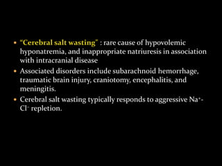  “Cerebral salt wasting" : rare cause of hypovolemic
hyponatremia, and inappropriate natriuresis in association
with intracranial disease
 Associated disorders include subarachnoid hemorrhage,
traumatic brain injury, craniotomy, encephalitis, and
meningitis.
 Cerebral salt wasting typically responds to aggressive Na+-
Cl– repletion.
 